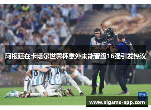 阿根廷在卡塔尔世界杯意外未能晋级16强引发热议