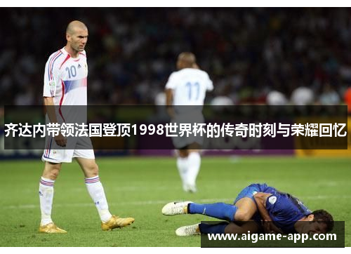 齐达内带领法国登顶1998世界杯的传奇时刻与荣耀回忆