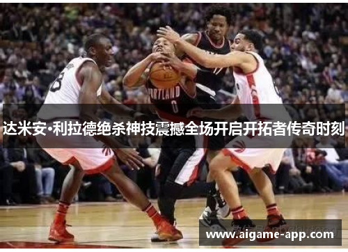 达米安·利拉德绝杀神技震撼全场开启开拓者传奇时刻