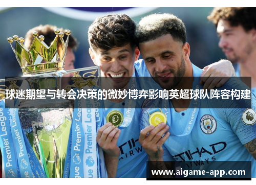 球迷期望与转会决策的微妙博弈影响英超球队阵容构建
