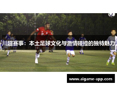 川超赛事：本土足球文化与激情碰撞的独特魅力