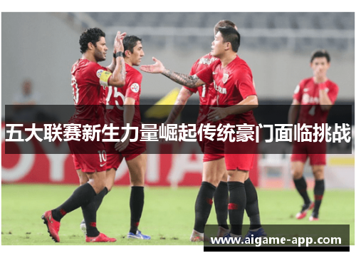 五大联赛新生力量崛起传统豪门面临挑战